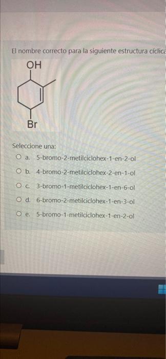 El nombre correcto para la siguiente estructura ciclica OH Br Seleccione una: O a. 5-bromo-2-metilciclohex-1-en-2-ol O b. 4-b