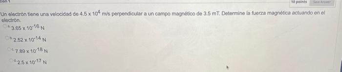 tion 10 points X Un electrón tiene una velocidad de 4.5 x 104 mis perpendicular a un campo magnético de 3.5 mT. Determine la