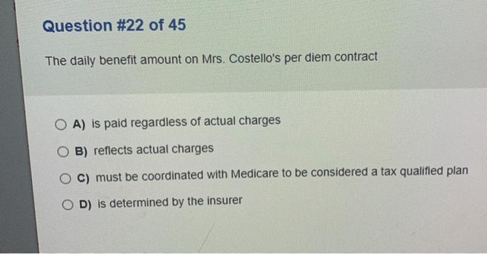 Question #22 of 45 The daily benefit amount on Mrs. Costellos per diem contract O A) is paid regardless of actual charges O