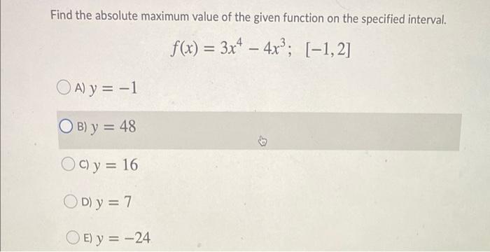 Find the absolute maximum value of the given function on the specified interval. f(x) = 3x4 – 4x?; [-1, 2] = - OA) y = -1 OB)