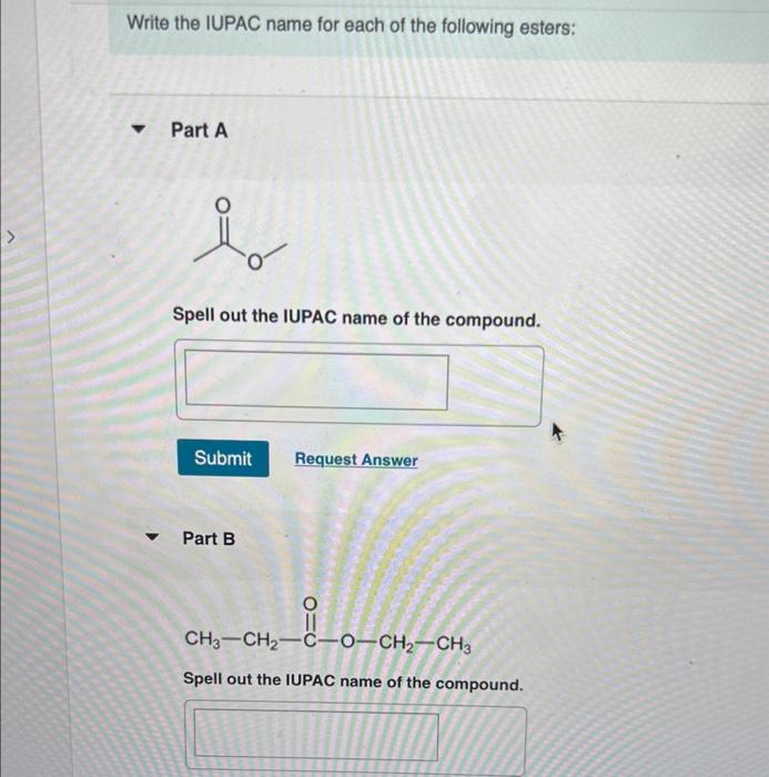 Write the IUPAC name for each of the following esters:
Part A
Spell out the IUPAC name of the compound.
Part B
Spell out the 