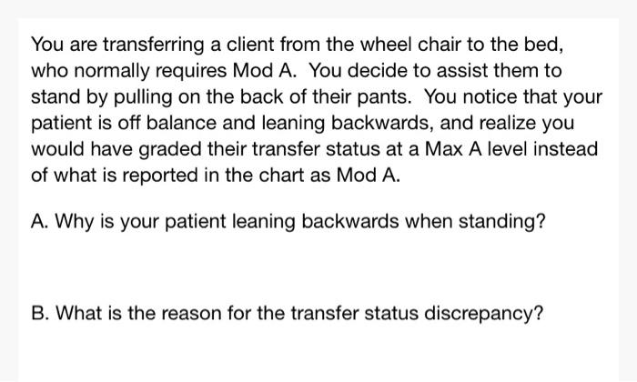 You are transferring a client from the wheel chair to the bed, who normally requires Mod A. You decide to assist them to stan