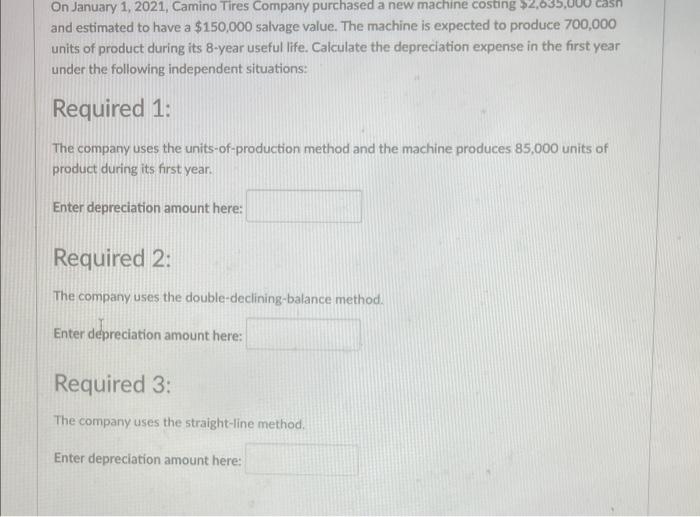 On January 1,2021 , Camino Tires Company purchased a new machine costing \( \$ 2,035,000 \) casn and estimated to have a \( \