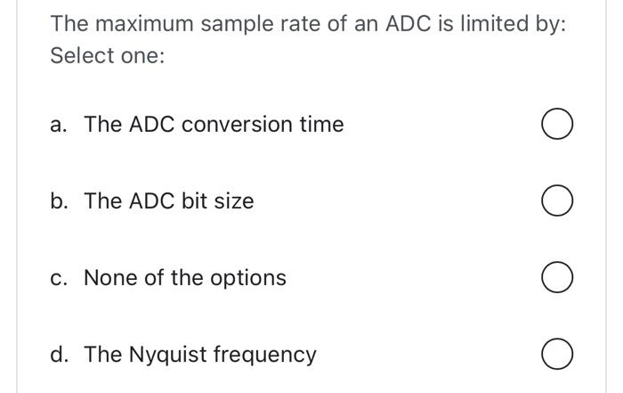 The maximum sample rate of an ADC is limited by:
Select one:
a. The ADC conversion time
b. The ADC bit size
c. None of the op