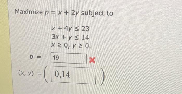 Maximize \( p=x+2 y \) subject to \[ \begin{array}{l} x+4 y \leq 23 \\ 3 x+y \leq 14 \\ x \geq 0, y \geq 0 \end{array} \]