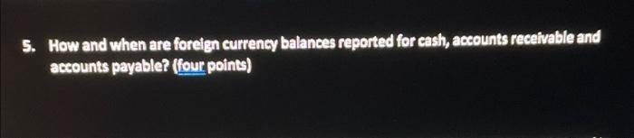 5. How and when are foreign currency balances reported for cash, accounts receivable and accounts payable? (four points)