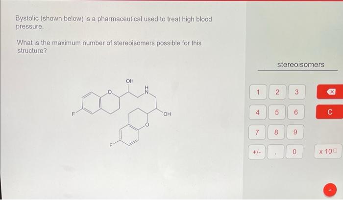 Bystolic (shown below) is a pharmaceutical used to treat high blood pressure.
What is the maximum number of stereoisomers pos