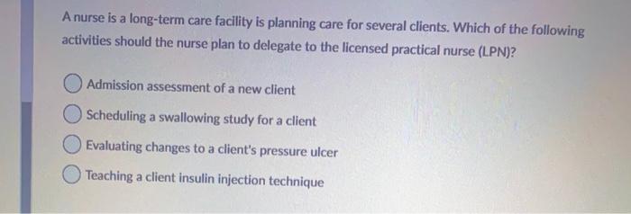 A nurse is a long-term care facility is planning care for several clients. Which of the following activities should the nurse