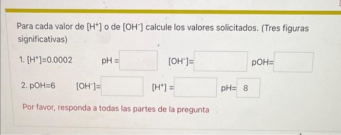 Para cada valor de [H+] o de [OH-] calcule los valores solicitados. (Tres figuras significativas) 1. [H*]=0.0002 pH = [OH-]=