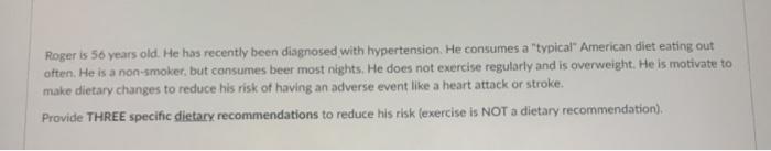 Roger is 56 years old. He has recently been diagnosed with hypertension. He consumes a typical American diet eating out ofte