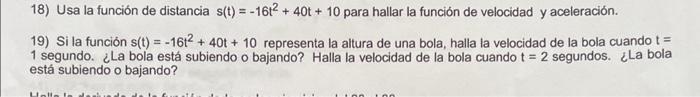 18) Usa la función de distancia \( s(t)=-16 t^{2}+40 t+10 \) para hallar la función de velocidad y aceleración. 19) Si la fun