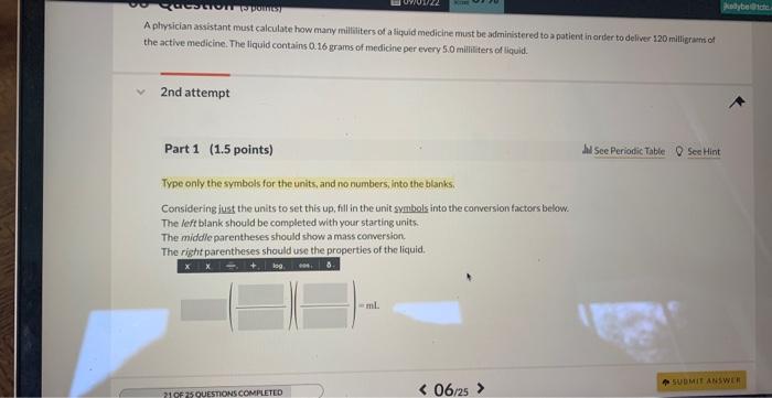 A physician assistant must calculate how many millititers of a liquid medicine must be administered to a patient in arder to 