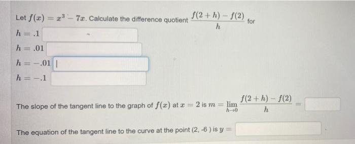 Let
f(x)=³-7. Calculate the difference quotient
f(2+h)-f(2) for
h
h
1
.1
h = .01
h =-.01 |
h =-.1
The slope of the tangent li