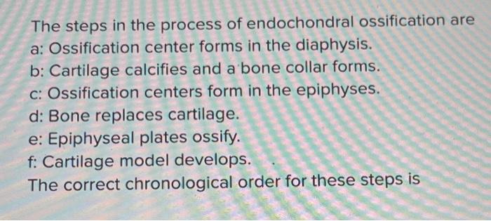 The steps in the process of endochondral ossification are a: Ossification center forms in the diaphysis. b: Cartilage calcifi