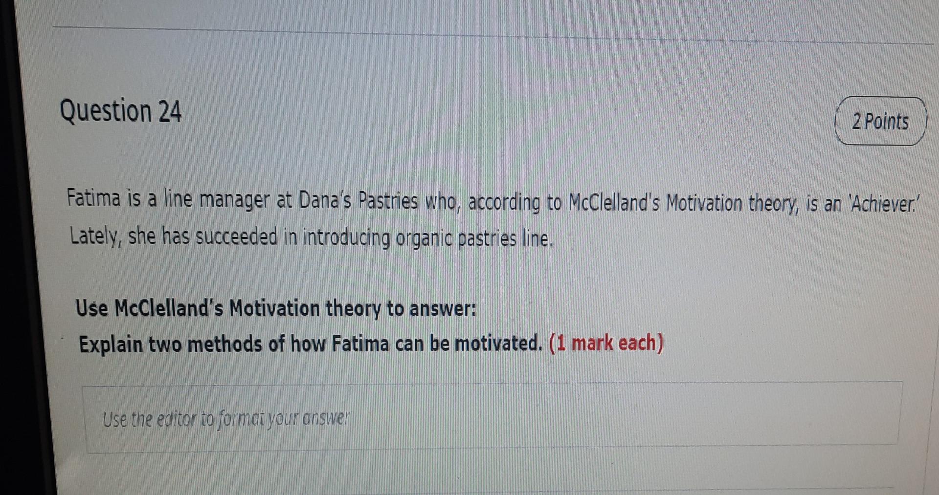 Question 24
2 Points
Fatima is a line manager at Danas Pastries who, according to McClellands Motivation theory, is an Ach