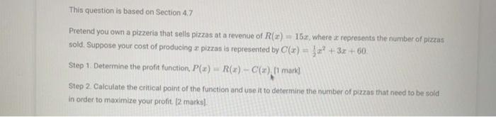 This question is based on Section \( 4.7 \)
Pretend you own a pizzeria that sells pizzas at a revenue of \( R(x)=15 x \), whe