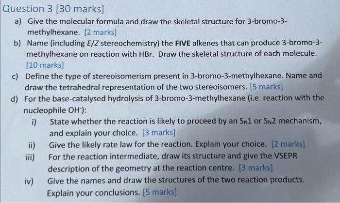 Question 3 [30 marks]
a) Give the molecular formula and draw the skeletal structure for 3-bromo-3-
methylhexane. [2 marks]
b)