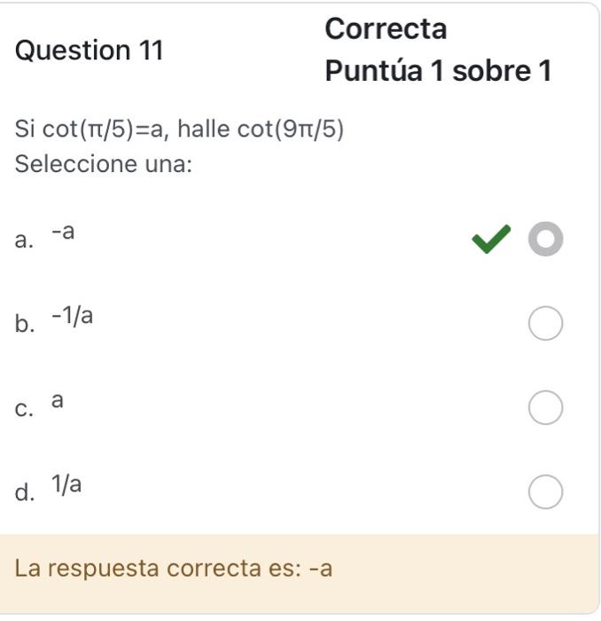 Puntúa 1 sobre 1 Si \( \cot (\pi / 5)=a \), halle \( \cot (9 \pi / 5) \) Seleccione una: a. \( -a \) b. \( -1 / a \) C. a d.