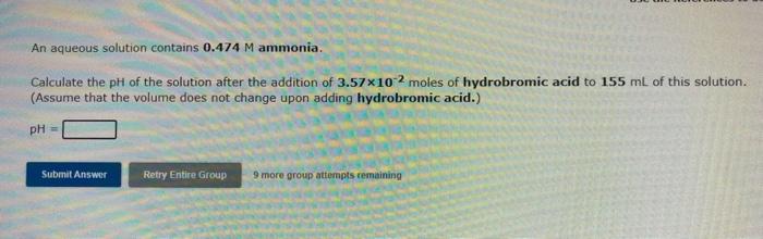 An aqueous solution contains 0.474 M ammonia.
Calculate the pH of the solution after the addition of 3.57x10-2 moles of hydro