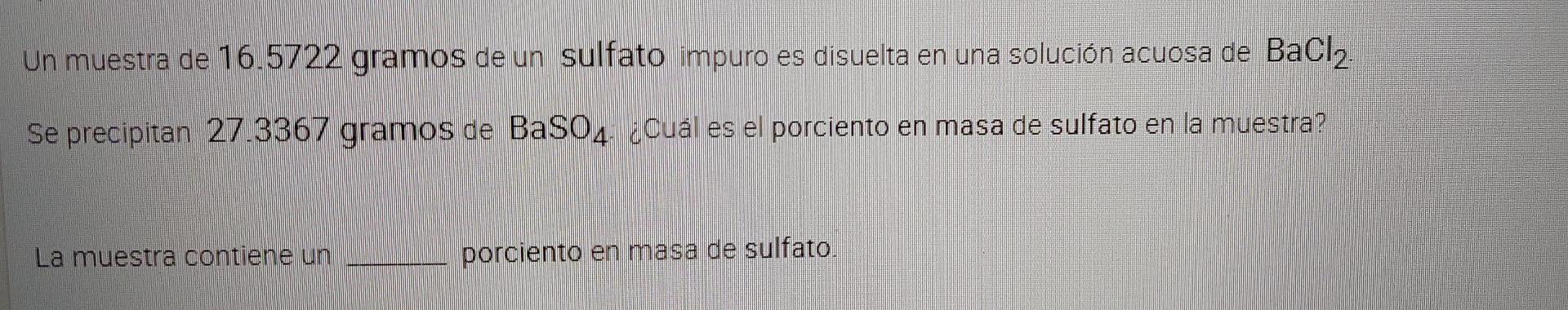 Un muestra de 16.5722 gramos de un sulfato impuro es disuelta en una solución acuosa de BaCl2 Se precipitan 27.3367 gramos de