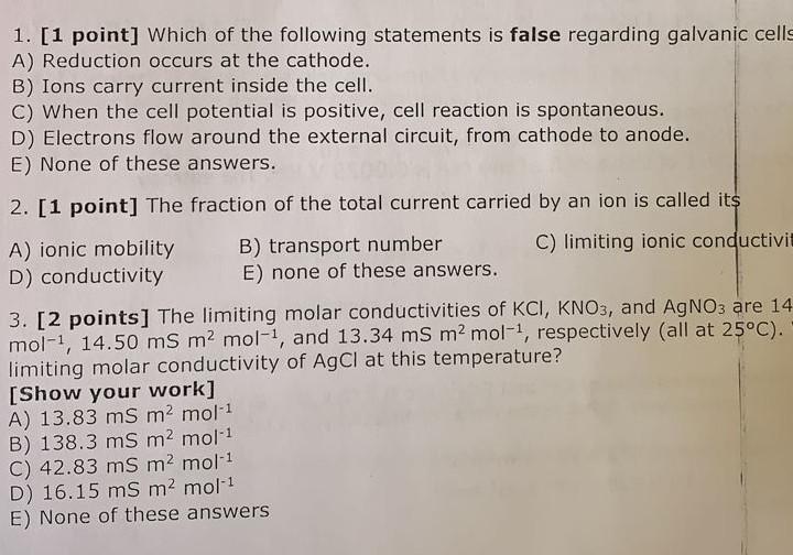 1. [1 point] Which of the following statements is false regarding galvanic cells
A) Reduction occurs at the cathode.
B) Ions 