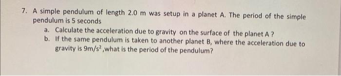 7. A simple pendulum of length 2.0 m was setup in a planet A. The period of the simple
pendulum is 5 seconds
a. Calculate the