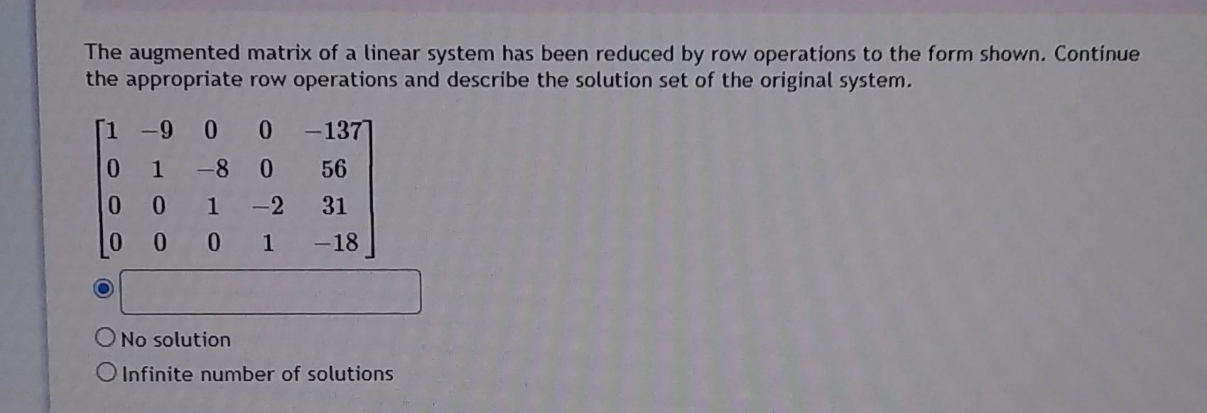 The augmented matrix of a linear system has been reduced by row operations to the form shown. Continue the appropriate row op