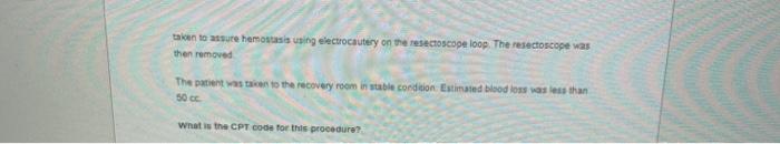 taken to assure hemostasis using electrocautery on the resectoscopeloop. The resectoscope was then removed The patient was ta