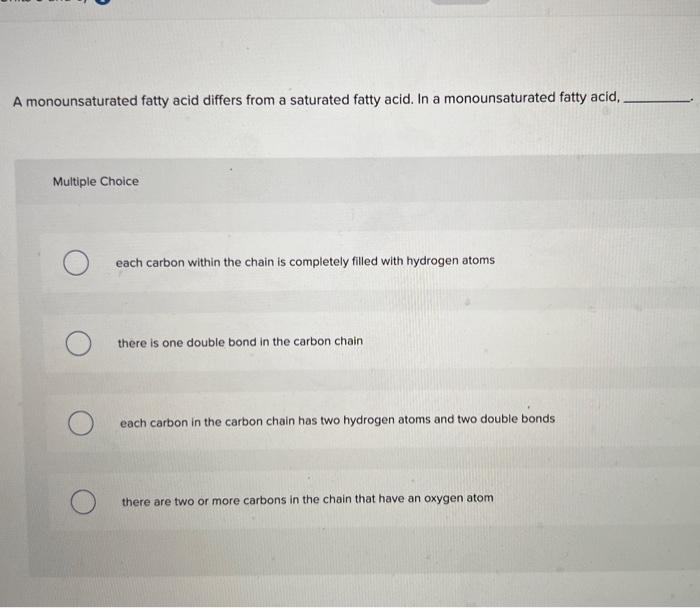 A monounsaturated fatty acid differs from a saturated fatty acid. In a monounsaturated fatty acid,
Multiple Choice
each carbo