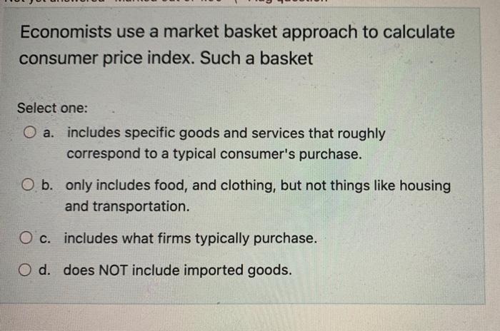 Economists use a market basket approach to calculate consumer price index. Such a basket
Select one:
a. includes specific goo