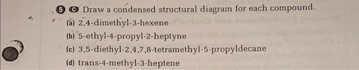 (5) Draw a condensed structural diagram for each compound.
(a) 2,4-dimethyl-3-hexene
(b) 5-ethyl-4-propyl-2-heptyne
(c) 3,5-d