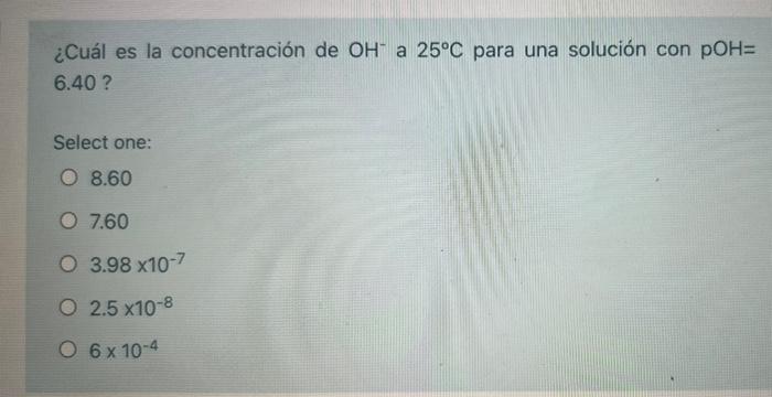 ¿Cuál es la concentración de OH a 25°C para una solución con POH= 6.40 ? Select one: O 8.60 O 7.60 O 3.98 x10-7 O 2.5 x10-8 0