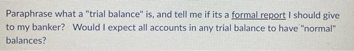 Paraphrase what a trial balance is, and tell me if its a formal report I should give to my banker? Would I expect all accou