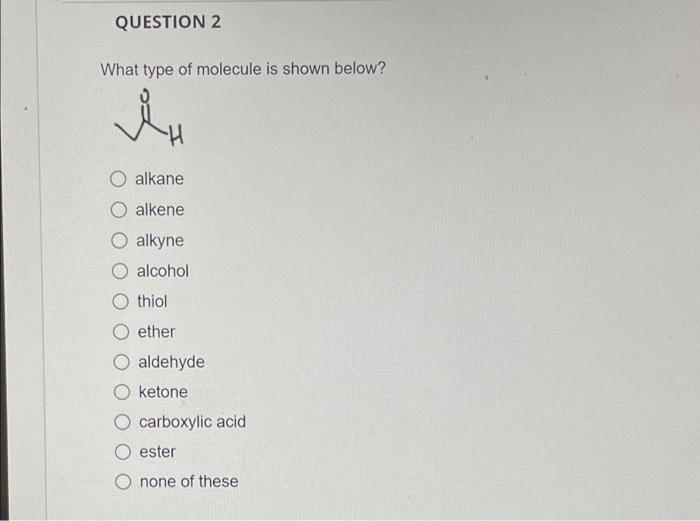 QUESTION 2
What type of molecule is shown below?
i H
O alkane
O alkene
O alkyne
O alcohol
thiol
ether
aldehyde
O ketone
carbo