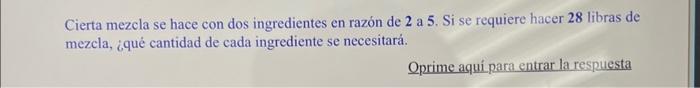 Cierta mezcla se hace con dos ingredientes en razón de \( \mathbf{2} \) a 5 . Si se requiere hacer 28 libras de mezcla, ¿qué