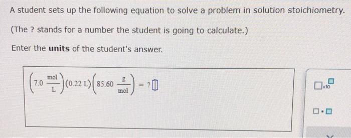 A student sets up the following equation to solve a problem in solution stoichiometry.
(The ? stands for a number the student