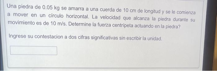 Una piedra de \( 0.05 \mathrm{~kg} \) se amarra a una cuerda de \( 10 \mathrm{~cm} \) de longitud y se le comienza a mover en