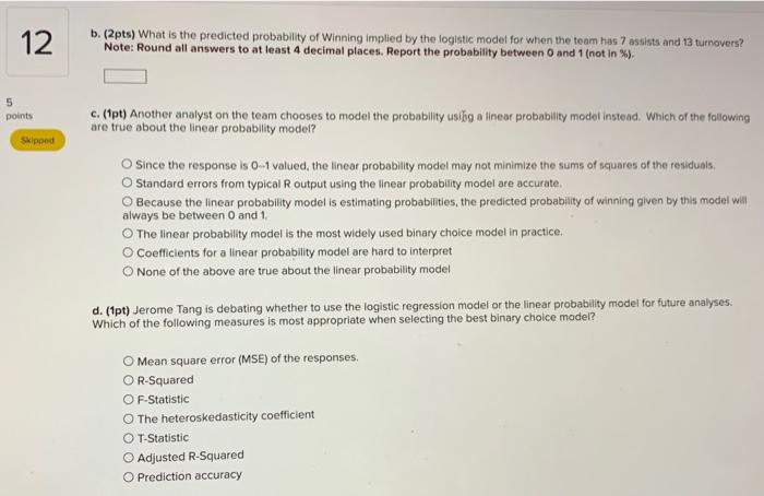 b. (2pts) What is the predicted probability of Winning implied by the logistic modet for when the team has 7 assists and 13 t