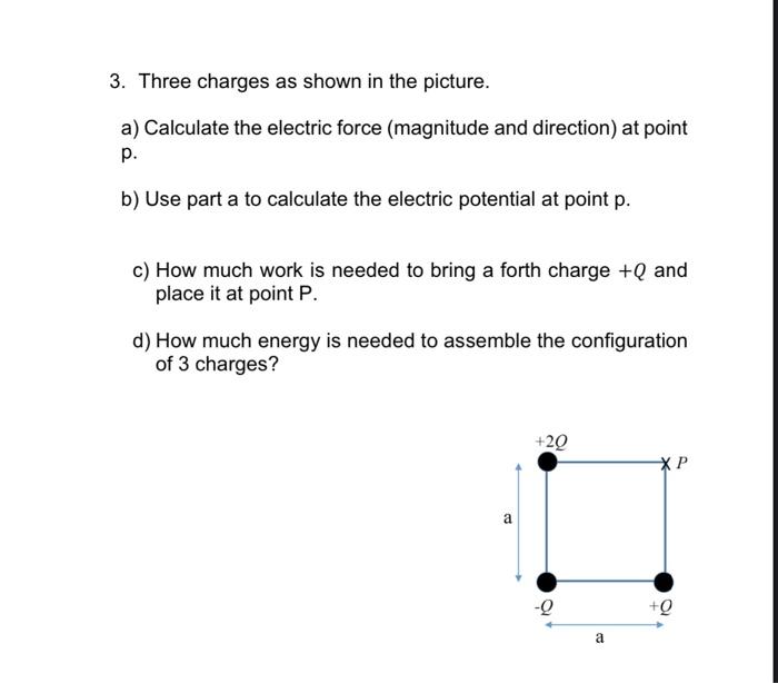 3. Three charges as shown in the picture.
a) Calculate the electric force (magnitude and direction) at point
p.
b) Use part a