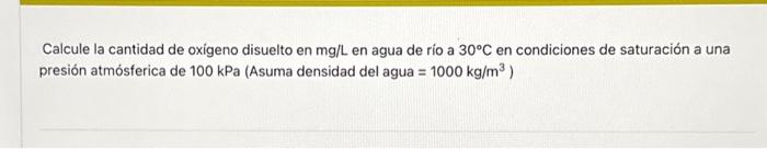 Calcule la cantidad de oxigeno disuelto en \( \mathrm{mg} / \mathrm{L} \) en agua de río a \( 30^{\circ} \mathrm{C} \) en con