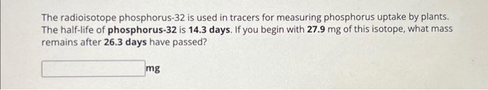 The radioisotope phosphorus-32 is used in tracers for measuring phosphorus uptake by plants. The half-life of phosphorus-32 i