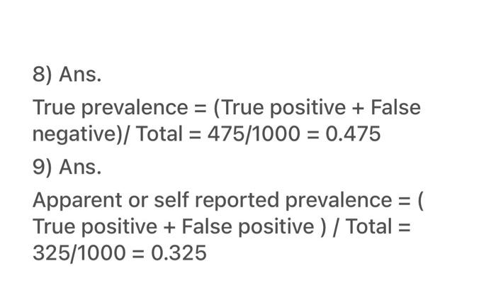 8) Ans.
True prevalence = (True positive + False
negative)/ Total = 475/1000 = 0.475
9) Ans.
Apparent or self reported preval