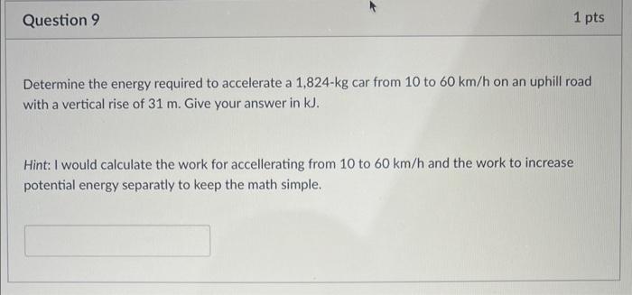 Question 9
1 pts
Determine the energy required to accelerate a 1,824-kg car from 10 to 60 km/h on an uphill road
with a verti
