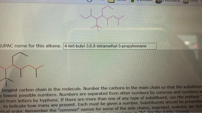 IUPAC name for this alkane. 4-tert-butyl-3,6,8-tetramethyl-5-propyinonane
Iongest carbon chain in the molecule. Number the ca