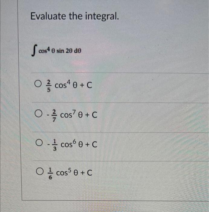 Evaluate the integral. \[ \int \cos ^{4} \theta \sin 2 \theta d \theta \] \[ \frac{2}{5} \cos ^{4} \theta+C \] \[ -\frac{2}{7