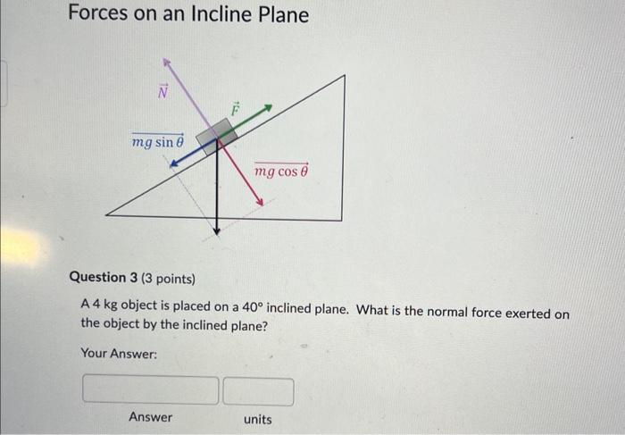 Forces on an Incline Plane
Question 3 (3 points)
A \( 4 \mathrm{~kg} \) object is placed on a \( 40^{\circ} \) inclined plane