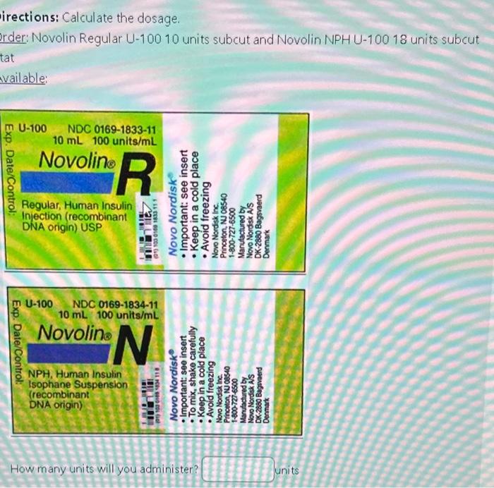 irections: Calculate the dosage.
rder: Novolin Regular U-100 10 units subcut and Novolin NPHU-100 18 units subcut
vailable:
H