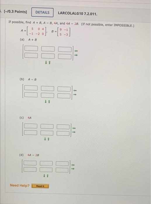 If possible, find \( A+B, A-B, 4 A \), and \( 4 A-2 B \). (If not possible, enter IMPOSSIBLE.) \[ A=\left[\begin{array}{rrr}