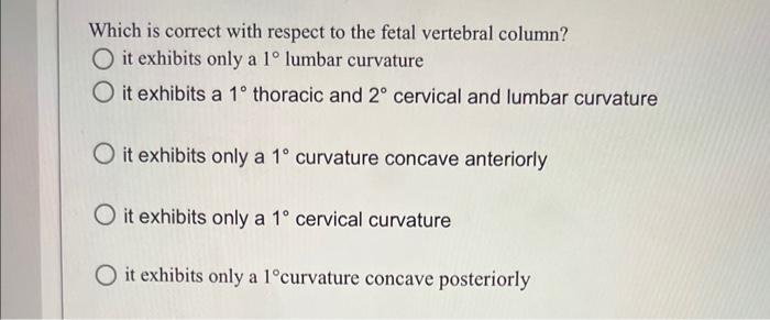 Which is correct with respect to the fetal vertebral column? it exhibits only a \( 1^{\circ} \) lumbar curvature it exhibits