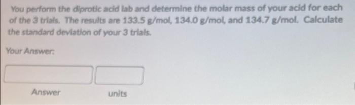 You perform the diprotic acid lab and determine the molar mass of your acid for each of the 3 trials. The results are \( 133.
